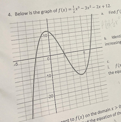 4. Below is the graph of f(x) = x³-3x² - 2x + 12.
10
a. Find f'C
Efletter?
b. Identi
increasing
5.
0.
-5.
-10
-20
C.
i. f(x
the equ
ant to f(x) on the domain x > 0
d the equation of the