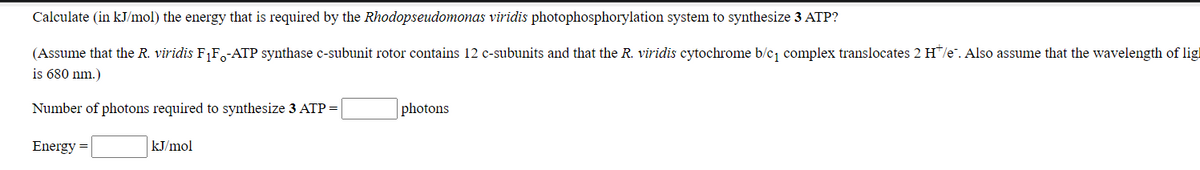 Calculate (in kJ/mol) the energy that is required by the Rhodopseudomonas viridis photophosphorylation system to synthesize 3 ATP?
(Assume that the R. viridis F1F-ATP synthase c-subunit rotor contains 12 c-subunits and that the R. viridis cytochrome b/c complex translocates 2 H/e". Also assume that the wavelength of lig!
is 680 nm.)
Number of photons required to synthesize 3 ATP =
photons
Energy =
kJ/mol
