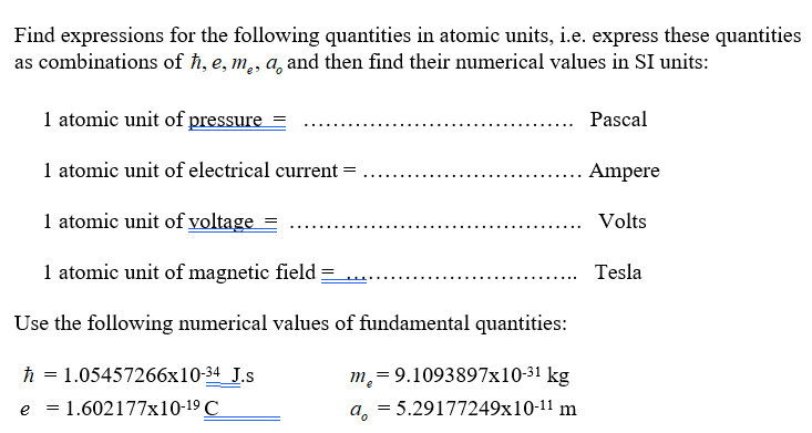 Find expressions for the following quantities in atomic units, i.e. express these quantities
as combinations of h, e, m,, a, and then find their numerical values in SI units:
1 atomic unit of pressure
Pascal
1 atomic unit of electrical current
Ampere
1 atomic unit of voltage
Volts
1 atomic unit of magnetic field
Tesla
Use the following numerical values of fundamental quantities:
h = 1.05457266x10-34 J.s
m,= 9.1093897x10-31 kg
e = 1.602177x10-19 C
a, = 5.29177249x10-11 m
