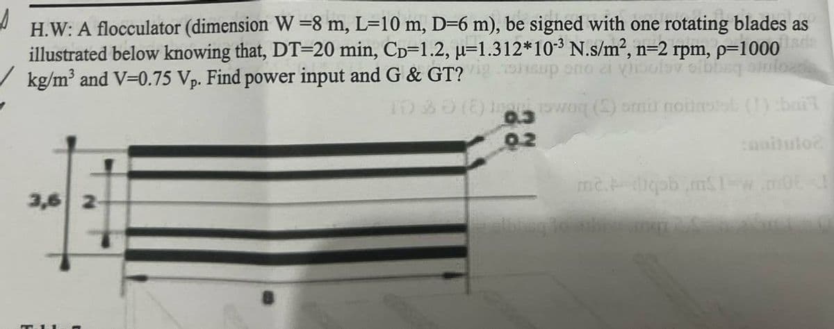 H.W: A flocculator (dimension W = 8 m, L=10 m, D=6 m), be signed with one rotating blades as
illustrated below knowing that, DT-20 min, CD-1.2, μ-1.312*10-3 N.s/m², n=2 rpm, p=1000
kg/m³ and V-0.75 Vp. Find power input and G & GT?igheup eno a vi
sibbag stolo
TO 30 (2) woq (S) amir noinstal (1) :baik
noitulo?
3,6 2-
02
m2. pb.mS$1=w.m0!