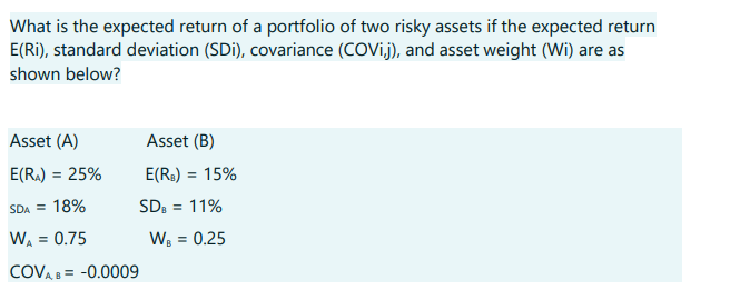 What is the expected return of a portfolio of two risky assets if the expected return
E(Ri), standard deviation (SDi), covariance (COVij), and asset weight (Wi) are as
shown below?
Asset (A)
E(RA) = 25%
SDA = 18%
WA = 0.75
COVAB= -0.0009
Asset (B)
E(R₂) = 15%
SDB = 11%
W₁ = 0.25