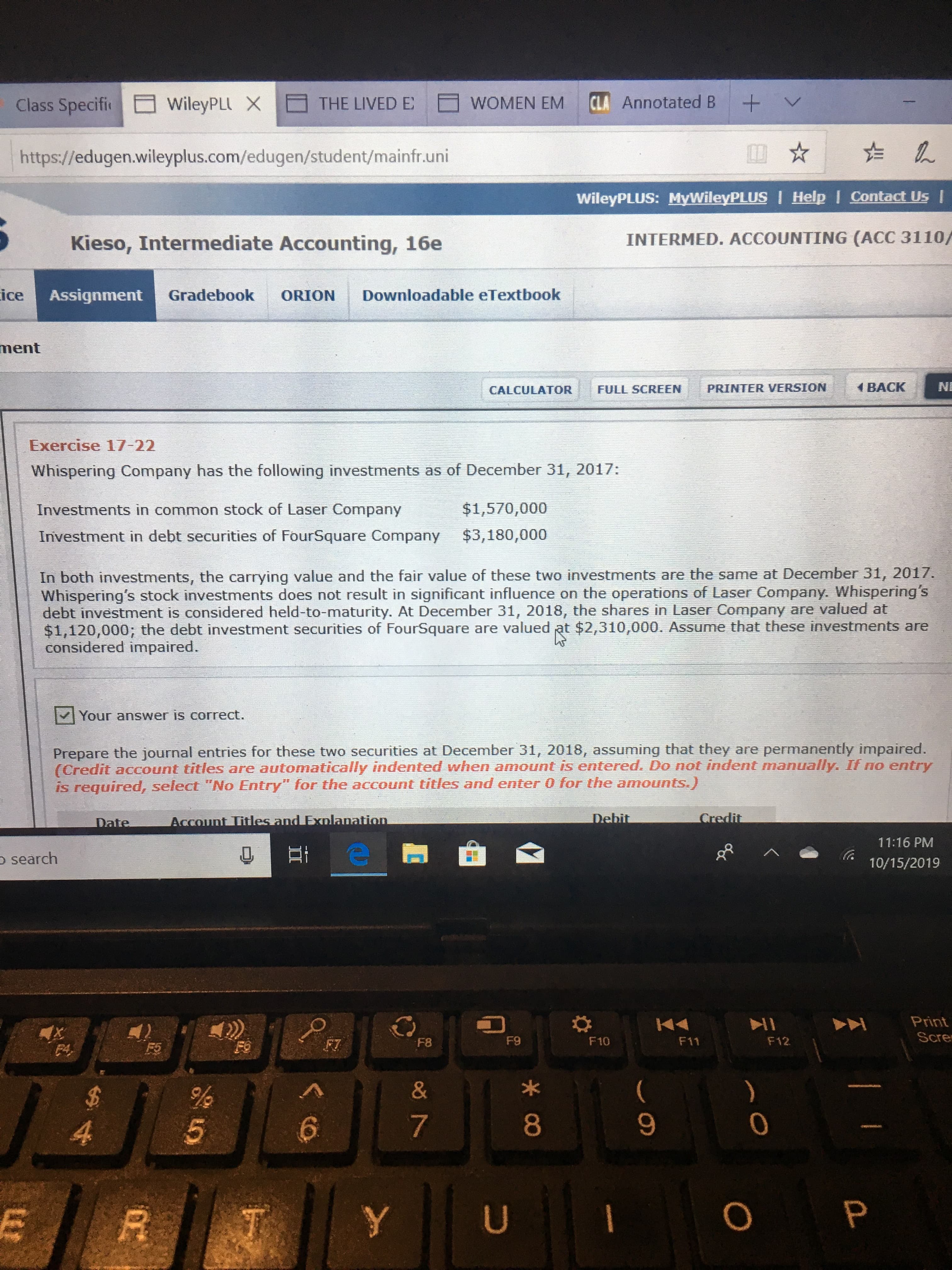 Class Specifi
+
CLA Annotated B
WOMEN EM
WileyPLLX
THE LIVED E
http://edugen.wileyplus.com/edugen/student/mainfr.uni
WileyPLUS: MyWileyPLUS I Help I Contact Us I
INTERMED. ACCOUNTING (ACC 3110/
Kieso, Intermediate Accounting, 16e
ice
Downloadable eTextbook
Gradebook
Assignment
ORION
ment
BACK
PRINTER VERSION
FULL SCREEN
CALCULATOR
Exercise 17-22
Whispering Company has the following investments as of December 31, 2017:
$1,570,000
Investments in common stock of Laser Company
Investment in debt securities of FourSquare Company
$3,180,000
In both investments, the carrying value and the fair value of these two investments are the same at December 31, 2017.
Whispering's stock investments does not result in significant influence on the operations of Laser Company. Whispering's
debt investment is considered held-to-maturity. At December 31, 2018, the shares in Laser Company are valued at
$1,120,000; the debt investment securities of FourSquare are valued at $2,310,000. Assume that these investments are
considered impaired.
Your answer is correct.
Prepare the journal entries for these two securities at December 31, 2018, assuming that they are permanently impaired.
(Credit account titles are automatically indented when amount is entered. Do not indent manually. If no entry
is required, select "No Entry" for the account titles and enter 0 for the amounts.)
Credit
Debit
Account Titles and Exnlanation
Date
11:16 PM
search
10/15/2019
Print
Scre
X
F4
F9
F10
F12
F11
F8
FO
F5
&
%
7
5
4
O P
U
Y
*CO
2
