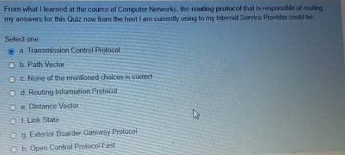 From what I learned at the course of Computer Networks, the routing protocol that is responsible of souting
my answers for this Quiz now from the host I am currently using to my Internet Service Provider could be
Select one
a Transmission Control Protocol
Ob Path Vector
OC. None of the mentioned choices is correct
Od Routing Information Protocol
e Distance Vector
Of Link State
Og Exterior Boarder Gateway Protocol
Oh Open Control Protocol Fast