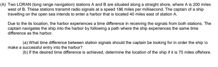 (A) Two LORAN (long range navigation) stations A and B are situated along a straight shore, where A is 200 miles
west of B. These stations transmit radio signals at a speed 186 miles per millisecond. The captain of a ship
travelling on the open sea intends to enter a harbor that is located 40 miles east of station A.
Due to the its location, the harbor experiences a time difference in receiving the signals from both stations. The
captain navigates the ship into the harbor by following a path where the ship experiences the same time
difference as the harbor.
(a) What time difference between station signals should the captain be looking for in order the ship to
make a successful entry into the harbor?
(b) If the desired time difference is achieved, determine the location of the ship if it is 75 miles offshore.
