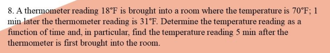 8. A thermometer reading 18°F is brought into a room where the temperature is 70°F; 1
min later the thermometer reading is 31°F. Determine the temperature reading as a
function of time and, in particular, find the temperature reading 5 min after the
thermometer is first brought into the room.
