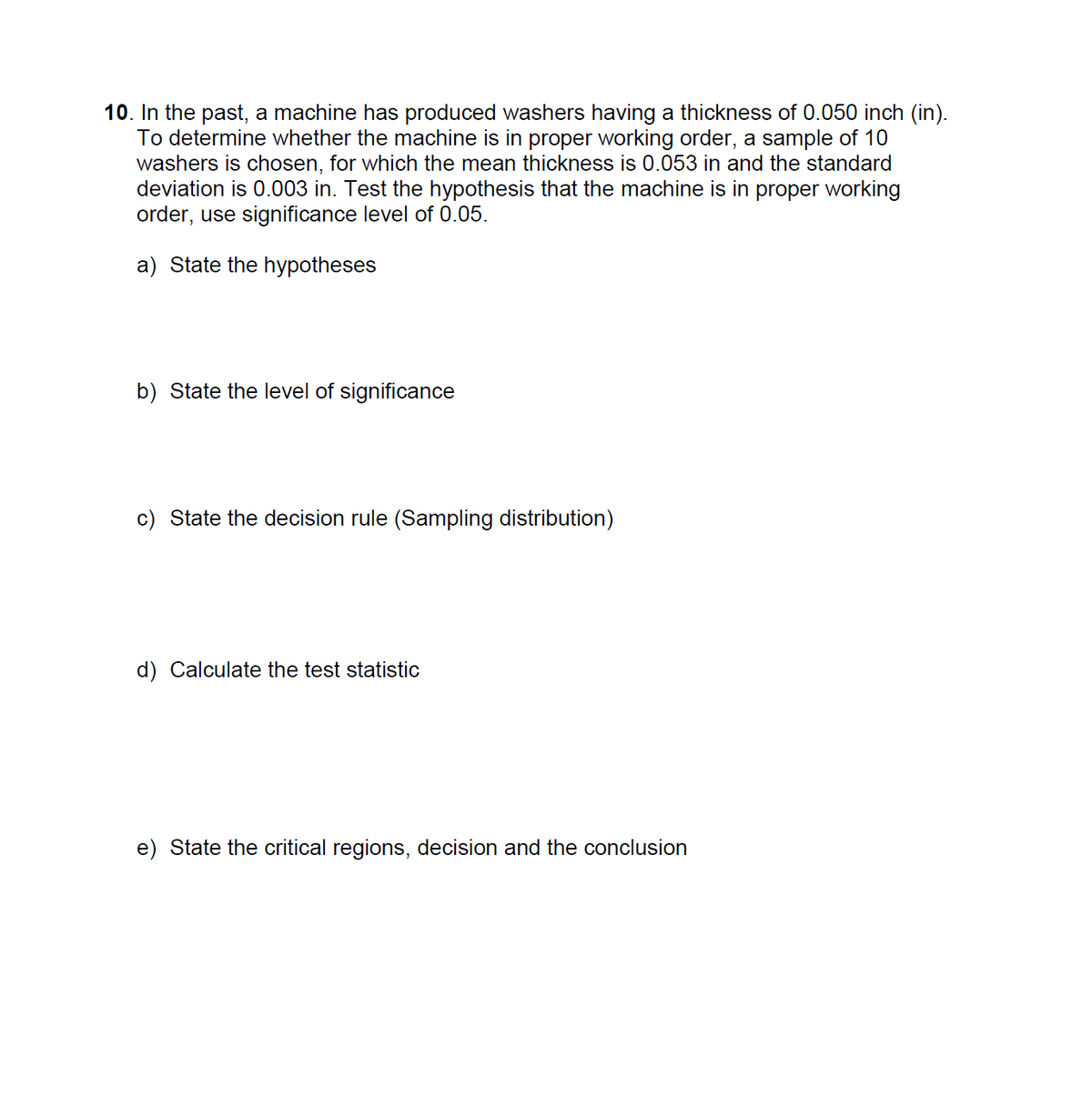 10. In the past, a machine has produced washers having a thickness of 0.050 inch (in).
To determine whether the machine is in proper working order, a sample of 10
washers is chosen, for which the mean thickness is 0.053 in and the standard
deviation is 0.003 in. Test the hypothesis that the machine is in proper working
order, use significance level of 0.05.
a) State the hypotheses
b) State the level of significance
c) State the decision rule (Sampling distribution)
d) Calculate the test statistic
e) State the critical regions, decision and the conclusion
