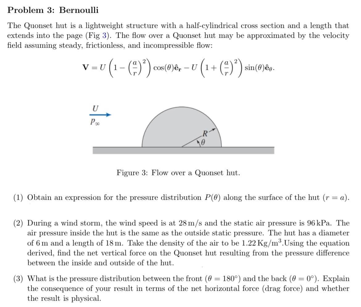 Problem 3: Bernoulli
The Quonset hut is a lightweight structure with a half-cylindrical cross section and a length that
extends into the page (Fig 3). The flow over a Quonset hut may be approximated by the velocity
field assuming steady, frictionless, and incompressible flow:
=U (1- (2)²) cos(0)êr - U U (1+ (²)²) si
V =
sin(0)êe.
U
Рос
R
Figure 3: Flow over a Quonset hut.
(1) Obtain an expression for the pressure distribution P(0) along the surface of the hut (r = a).
(2) During a wind storm, the wind speed is at 28 m/s and the static air pressure is 96 kPa. The
air pressure inside the hut is the same as the outside static pressure. The hut has a diameter
of 6 m and a length of 18 m. Take the density of the air to be 1.22 Kg/m³. Using the equation
derived, find the net vertical force on the Quonset hut resulting from the pressure difference
between the inside and outside of the hut.
(3) What is the pressure distribution between the front (0 = 180°) and the back (0 = 0°). Explain
the consequence of your result in terms of the net horizontal force (drag force) and whether
the result is physical.