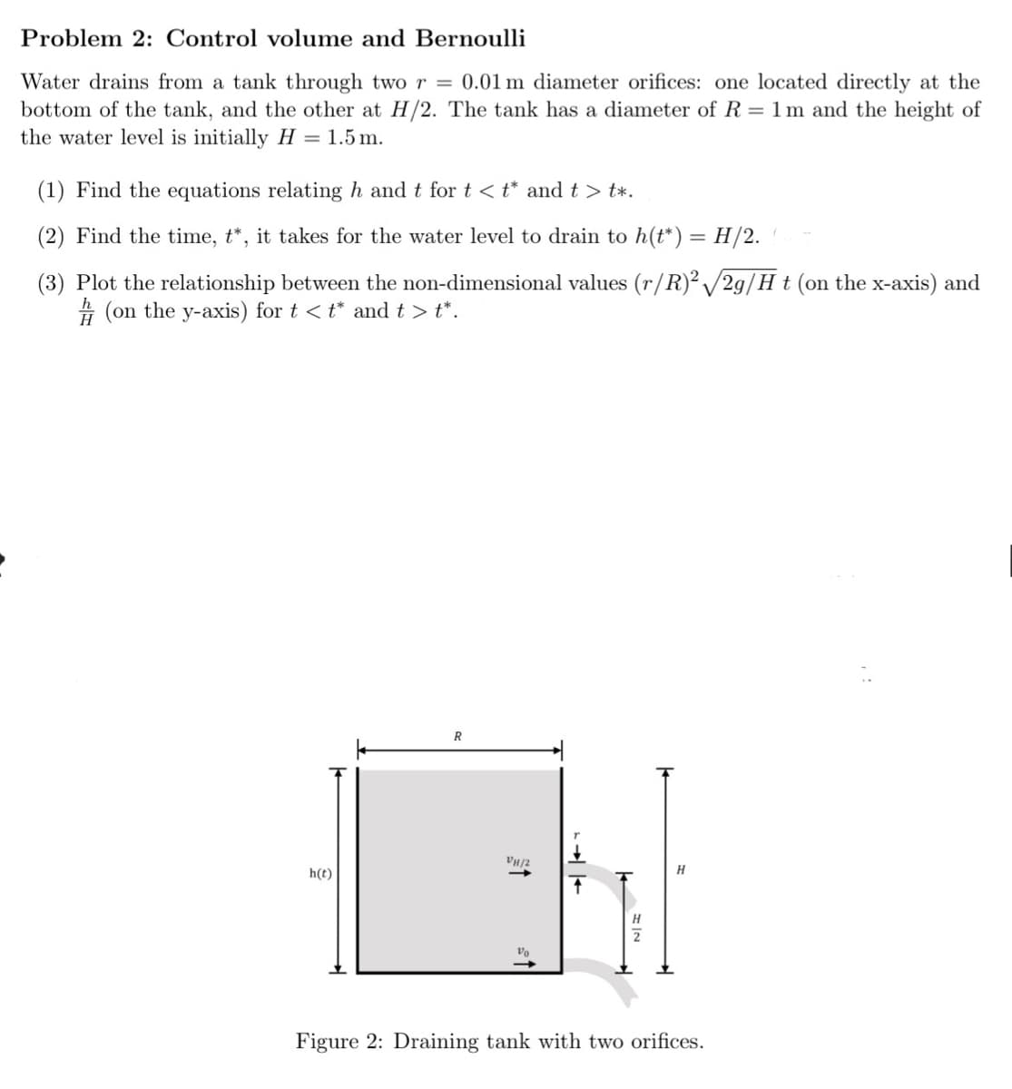 Problem 2: Control volume and Bernoulli
Water drains from a tank through two r = 0.01 m diameter orifices: one located directly at the
bottom of the tank, and the other at H/2. The tank has a diameter of R = 1m and the height of
the water level is initially H = 1.5m.
(1) Find the equations relating h and t for t<t* and t> t*.
(2) Find the time, t*, it takes for the water level to drain to h(t*) = H/2.
(3) Plot the relationship between the non-dimensional values (r/R)2√2g/H t (on the x-axis) and
(on the y-axis) for t < t* and t> t*.
R
VH/2
h(t)
→ |
H
Figure 2: Draining tank with two orifices.