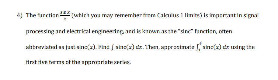 4) The function
sin x
(which you may remember from Calculus 1 limits) is important in signal
processing and electrical engineering, and is known as the "sinc" function, often
abbreviated as just sinc(x). Find § sinc(x) dx. Then, approximate ſ sinc(x) dx using the
first five terms of the appropriate series.