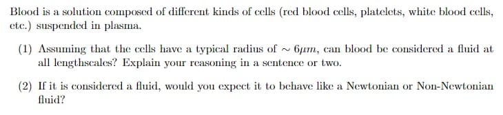 Blood is a solution composed of different kinds of cells (red blood cells, platelets, white blood cells,
etc.) suspended in plasma.
(1) Assuming that the cells have a typical radius of ~6μm, can blood be considered a fluid at
all lengthscales? Explain your reasoning in a sentence or two.
(2) If it is considered a fluid, would you expect it to behave like a Newtonian or Non-Newtonian
fluid?