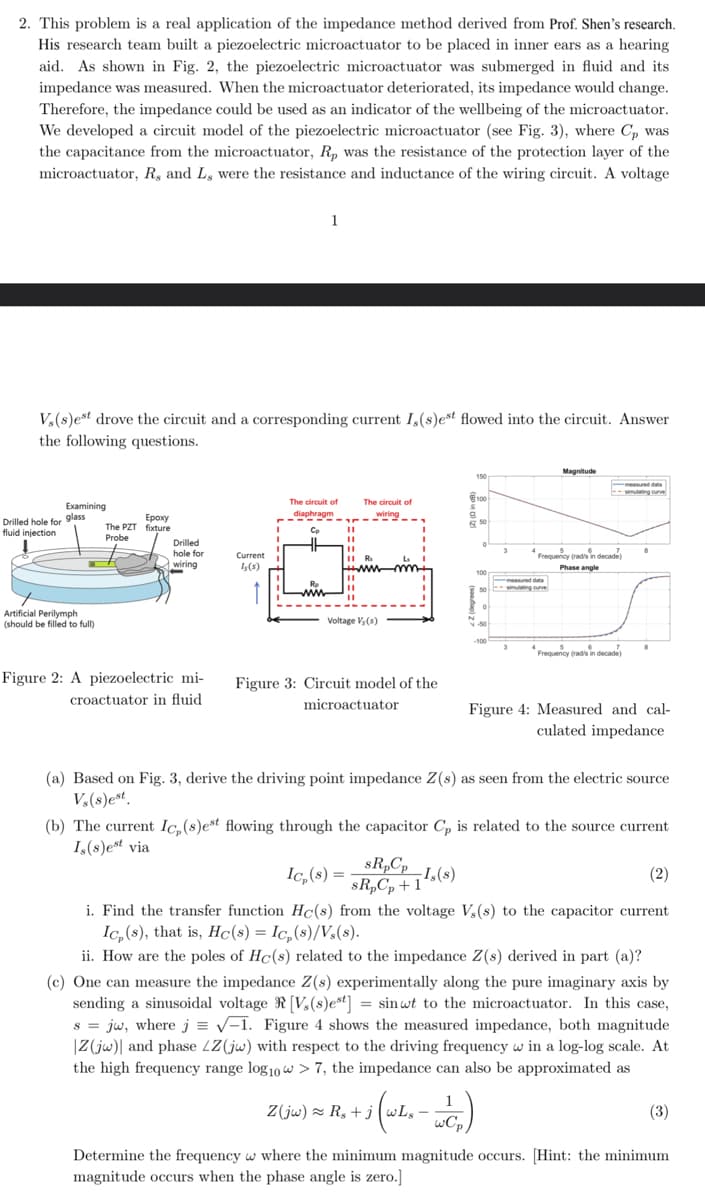 2. This problem is a real application of the impedance method derived from Prof. Shen's research.
His research team built a piezoelectric microactuator to be placed in inner ears as a hearing
aid. As shown in Fig. 2, the piezoelectric microactuator was submerged in fluid and its
impedance was measured. When the microactuator deteriorated, its impedance would change.
Therefore, the impedance could be used as an indicator of the wellbeing of the microactuator.
We developed a circuit model of the piezoelectric microactuator (see Fig. 3), where Cp was
the capacitance from the microactuator, Rp was the resistance of the protection layer of the
microactuator, R, and L, were the resistance and inductance of the wiring circuit. A voltage
1
Vs(s)est drove the circuit and a corresponding current I,(s)est flowed into the circuit. Answer
the following questions.
Examining
glass
Drilled hole for
Ероху
fluid injection
The PZT fixture
Probe
Drilled
hole for
wiring
Current
Is(s)
Artificial Perilymph
(should be filled to full)
100
The circuit of
diaphragm
The circuit of
wiring
50
www
11 R
Voltage Vs(s)
Magnitude
mulating curve
3
Frequency (radis in decade)
Phase angle
-100
3
Frequency (radis in decade)
Figure 2: A piezoelectric mi-
croactuator in fluid
Figure 3: Circuit model of the
microactuator
Figure 4: Measured and cal-
culated impedance
(a) Based on Fig. 3, derive the driving point impedance Z(s) as seen from the electric source
Vs(s)est.
(b) The current Ic,(s)est flowing through the capacitor Cp is related to the source current
Is(s)est via
Ic,(8)=
SRpCp
sR,C,+1
-Is(s)
(2)
i. Find the transfer function Hc(s) from the voltage Vs(s) to the capacitor current
Ic,(s), that is, Hc(s) = Ic₂(s)/V₂(s).
ii. How are the poles of Hc(s) related to the impedance Z(s) derived in part (a)?
(c) One can measure the impedance Z(s) experimentally along the pure imaginary axis by
sending a sinusoidal voltage [V(s)est] = sinwt to the microactuator. In this case,
sjw, where j = √1. Figure 4 shows the measured impedance, both magnitude
Z(jw) and phase LZ(jw) with respect to the driving frequency w in a log-log scale. At
the high frequency range log 10 w > 7, the impedance can also be approximated as
Z(jw)≈ R₂+j
wCp
(3)
Determine the frequency w where the minimum magnitude occurs. [Hint: the minimum
magnitude occurs when the phase angle is zero.]