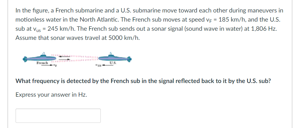 In the figure, a French submarine and a U.S. submarine move toward each other during maneuvers in
motionless water in the North Atlantic. The French sub moves at speed VF = 185 km/h, and the U.S.
sub at Vus = 245 km/h. The French sub sends out a sonar signal (sound wave in water) at 1,806 Hz.
Assume that sonar waves travel at 5000 km/h.
French
VE
U.S.
What frequency is detected by the French sub in the signal reflected back to it by the U.S. sub?
Express your answer in Hz.