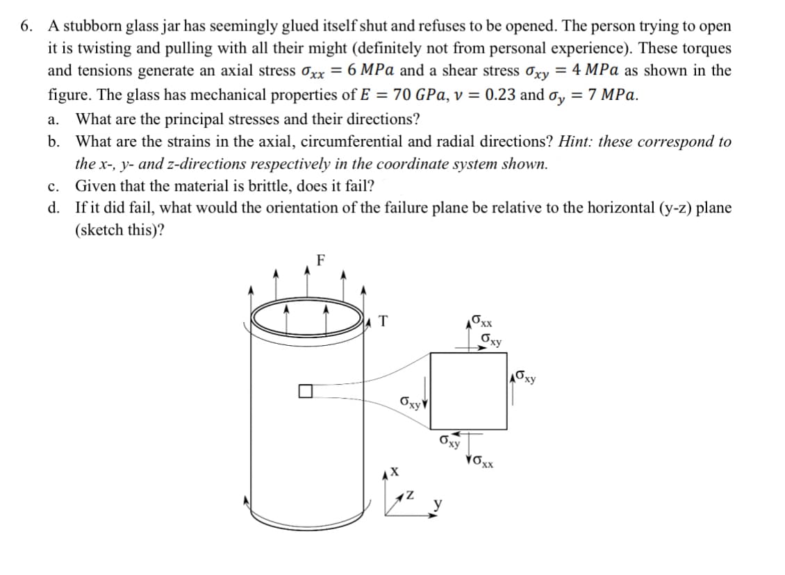 6. A stubborn glass jar has seemingly glued itself shut and refuses to be opened. The person trying to open
it is twisting and pulling with all their might (definitely not from personal experience). These torques
and tensions generate an axial stress σxx = 6 MPa and a shear stress σxy = 4 MPa as shown in the
figure. The glass has mechanical properties of E = 70 GPa, v = 0.23 and σy = 7 MPa.
a. What are the principal stresses and their directions?
b. What are the strains in the axial, circumferential and radial directions? Hint: these correspond to
the x-, y- and z-directions respectively in the coordinate system shown.
C.
Given that the material is brittle, does it fail?
d. If it did fail, what would the orientation of the failure plane be relative to the horizontal (y-z) plane
(sketch this)?
F
T
Oxy
бху
10xx
Оху