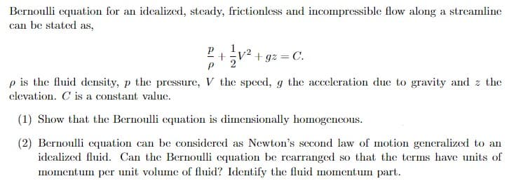 Bernoulli equation for an idealized, steady, frictionless and incompressible flow along a streamline
can be stated as,
+
P
+gz = C.
p is the fluid density, p the pressure, V the speed, g the acceleration due to gravity and z the
elevation. C is a constant value.
(1) Show that the Bernoulli equation is dimensionally homogeneous.
(2) Bernoulli equation can be considered as Newton's second law of motion generalized to an
idealized fluid. Can the Bernoulli equation be rearranged so that the terms have units of
momentum per unit volume of fluid? Identify the fluid momentum part.