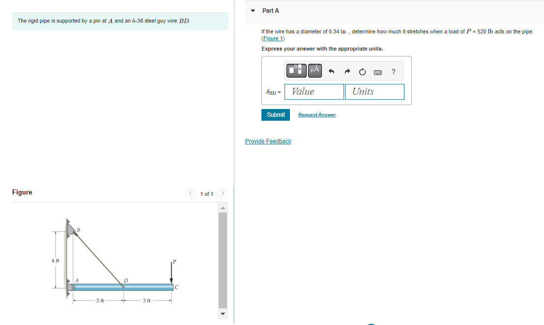The rigid pipe is supported by a pin at A and an A-36 steel guy wire BD.
Figure
4 ft
3 ft
3 ft
< 1 of 1
Part A
If the wire has a diameter of 0.34 in., determine how much it stretches when a load of P = 520 lb acts on the pipe.
(Figure 1)
Express your answer with the appropriate units.
SBD =
Submit
μA
Value
Provide Feedback
Request Answer
Units
?