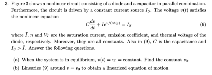 3. Figure 3 shows a nonlinear circuit consisting of a diode and a capacitor in parallel combination.
Furthermore, the circuit is driven by a constant current source Is. The voltage v(t) satisfies
the nonlinear equation
odv
dt
+ Iev/(nVT) = Is
(9)
where I, n and Vr are the saturation current, emission coefficient, and thermal voltage of the
diode, respectively. Moreover, they are all constants. Also in (9), C is the capacitance and
Is > I. Answer the following questions.
(a) When the system is in equilibrium, v(t) = vo = constant. Find the constant vo.
(b) Linearize (9) around v = vo to obtain a linearized equation of motion.