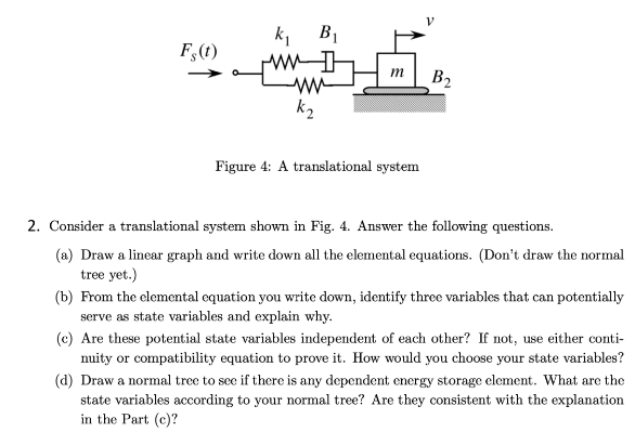 k₁
B₁
Fs(t)
ww
k2
12
m
B2
Figure 4: A translational system
2. Consider a translational system shown in Fig. 4. Answer the following questions.
(a) Draw a linear graph and write down all the elemental equations. (Don't draw the normal
tree yet.)
(b) From the elemental equation you write down, identify three variables that can potentially
serve as state variables and explain why.
(c) Are these potential state variables independent of each other? If not, use either conti-
nuity or compatibility equation to prove it. How would you choose your state variables?
(d) Draw a normal tree to see if there is any dependent energy storage element. What are the
state variables according to your normal tree? Are they consistent with the explanation
in the Part (c)?