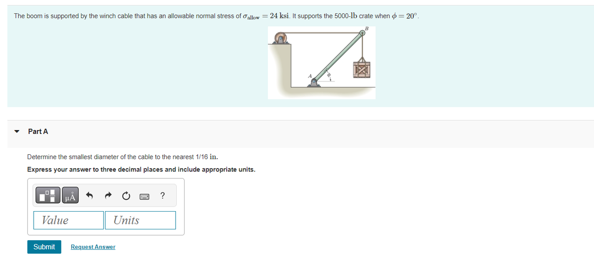 The boom is supported by the winch cable that has an allowable normal stress of allow = 24 ksi. It supports the 5000-lb crate when = 20°.
V
Part A
Determine the smallest diameter of the cable to the nearest 1/16 in.
Express your answer to three decimal places and include appropriate units.
Value
Submit
Units
Request Answer
?