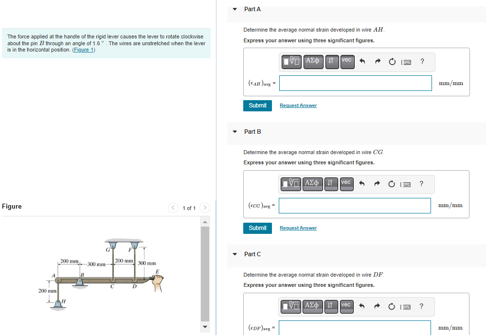 The force applied at the handle of the rigid lever causes the lever to rotate clockwise
about the pin B through an angle of 1.6°. The wires are unstretched when the lever
is in the horizontal position. (Figure 1)
Figure
A
200 mm
G
,200 mm 300 mm-
-H
C
FY
200 mm 300 mm
D
E
1 of 1
Part A
Determine the average normal strain developed in wire AH.
Express your answer using three significant figures.
ΠΑΣΦ Τ
(EAH) avg=
Submit
Part B
(ECC) avg=
Determine the average normal strain developed in wire CG.
Express your answer using three significant figures.
Submit
Part C
Request Answer
(EDP) avg=
vec •
VAΣo↓ vec
ΠΙΑΣΦΑ
Request Answer
4
Determine the average normal strain developed in wire DF.
Express your answer using three significant figures.
ΠΑΣΦΑ vec ↑
?
?
?
mm/mm
mm/mm
mm/mm