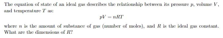 The equation of state of an ideal gas describes the relationship between its pressure p, volume V,
and temperature T as:
PV = nRT
where n is the amount of substance of gas (number of moles), and R is the ideal gas constant.
What are the dimensions of R?