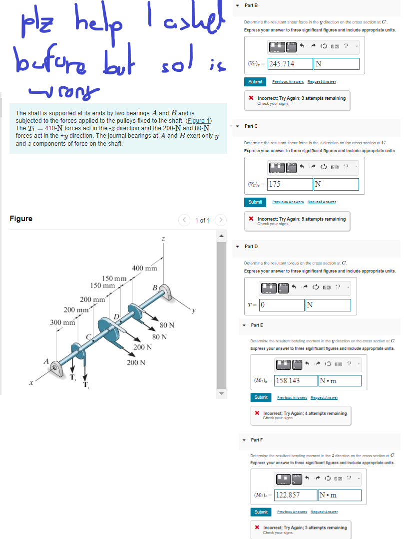 plz help
before
-ront
The shaft is supported at its ends by two bearings A and B and is
subjected to the forces applied to the pulleys fixed to the shaft. (Figure 1)
The T₁ 410-N forces act in the - direction and the 200-N and 80-N
forces act in the +y direction. The journal bearings at A and B exert only y
and components of force on the shaft.
Figure
lashel
but sol is
300 mm
A
200 mm
2
150 mm
150 mm
✓
200 mm
400 mm
B.
200 N
200 N
80 N
80 N
1 of 1
▾ Part B
Determine the resultant shear force in the y direction on the cross section at C
Express your answer to three significant figures and include appropriate units.
(Vc)y=245.714
Submit
Part C
Submit
* Incorrect; Try Again; 3 attempts remaining
Check your signs.
(Vc),= 175
▾ Part D
Determine the resultant shear force in the direction on the cross section at C.
Express your answer to three significant figures and include appropriate unite.
T=
10
▾ Part E
Previous Answere
(Mc)
Submit
M
^
Part Fi
* Incorrect; Try Again; 5 attempts remaining
Check your signs.
(Mc).
Submit
^
Determine the resultant torque on the cross section at C.
Express your answer to three significant figures and include appropriate unite.
+
Requect Answer
158.143
(G??
N
Previous Answers Request Answer
A
Determine the resultant bending moment in the y direction on the cross section at C
Express your answer to three significant figures and include appropriate units.
Ci
IN
+
122.857
N
a 1?
+
* Incorrect; Try Again; 4 attempts remaining
Check your signs.
G 1
Previous Answers Request Answer
N•m
Determine the resultant bending moment in the direction on the cross section at C.
Express your answer to three significant figures and include appropriate units.
-
N•m
Previous Answers Request Answer
X Incorrect; Try Again; 5 attempts remaining
Check your signs