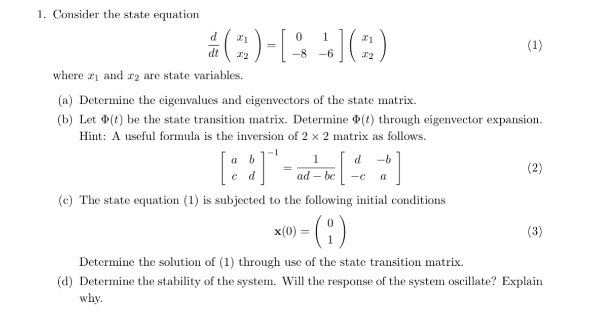 1. Consider the state equation
d
x1
=
dt
X2
0
-8 -6
1
] ( 2 )
x1
x2
(1)
where x1 and x2 are state variables.
(a) Determine the eigenvalues and eigenvectors of the state matrix.
(b) Let (t) be the state transition matrix. Determine (t) through eigenvector expansion.
Hint: A useful formula is the inversion of 2 × 2 matrix as follows.
a b
C d
=
1
d -b
ad - bc -C a
(c) The state equation (1) is subjected to the following initial conditions
x(0)
=
(2)
(3)
Determine the solution of (1) through use of the state transition matrix.
(d) Determine the stability of the system. Will the response of the system oscillate? Explain
why.