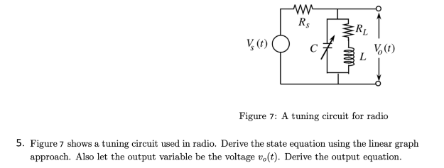 R$
RL
V (t)
V(t)
L
Figure 7: A tuning circuit for radio
5. Figure 7 shows a tuning circuit used in radio. Derive the state equation using the linear graph
approach. Also let the output variable be the voltage vo(t). Derive the output equation.