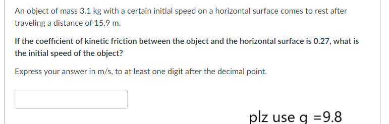 An object of mass 3.1 kg with a certain initial speed on a horizontal surface comes to rest after
traveling a distance of 15.9 m.
If the coefficient of kinetic friction between the object and the horizontal surface is 0.27, what is
the initial speed of the object?
Express your answer in m/s, to at least one digit after the decimal point.
plz use q =9.8