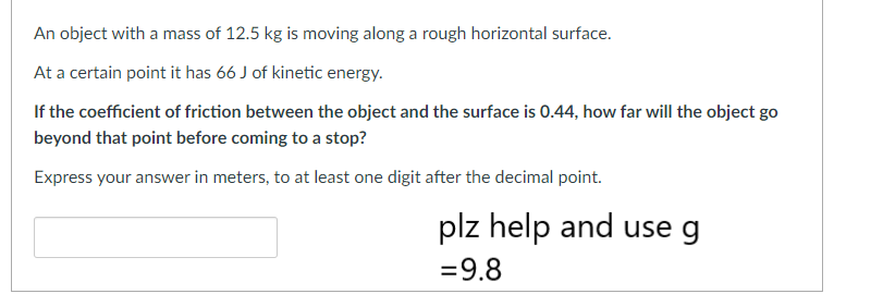 An object with a mass of 12.5 kg is moving along a rough horizontal surface.
At a certain point it has 66 J of kinetic energy.
If the coefficient of friction between the object and the surface is 0.44, how far will the object go
beyond that point before coming to a stop?
Express your answer in meters, to at least one digit after the decimal point.
plz help and use g
= 9.8