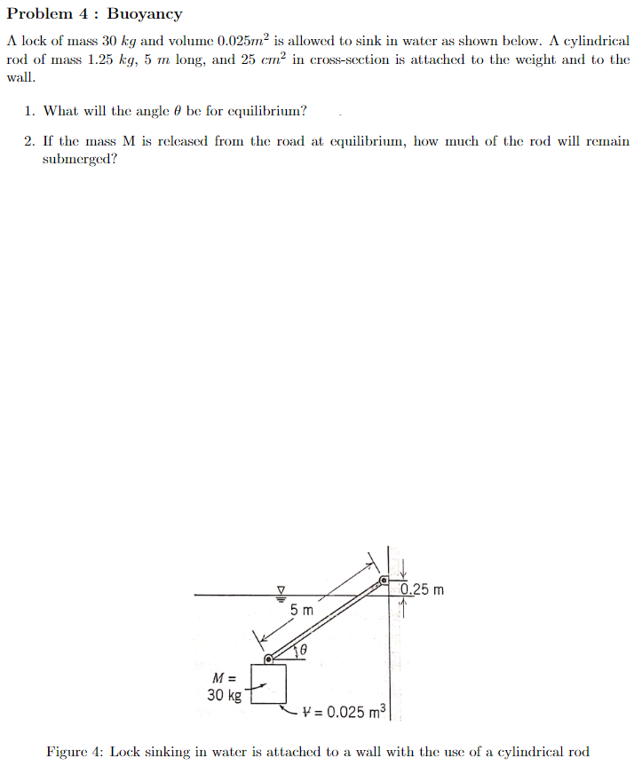 Problem 4
Buoyancy
A lock of mass 30 kg and volume 0.025m² is allowed to sink in water as shown below. A cylindrical
rod of mass 1.25 kg, 5 m long, and 25 cm² in cross-section is attached to the weight and to the
wall.
1. What will the angle be for equilibrium?
2. If the mass M is released from the road at equilibrium, how much of the rod will remain
submerged?
0.25 m
5 m
M =
30 kg
V=0.025 m³
Figure 4: Lock sinking in water is attached to a wall with the use of a cylindrical rod