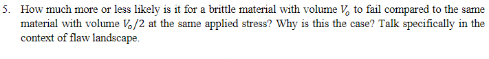 5. How much more or less likely is it for a brittle material with volume V to fail compared to the same
material with volume Vo/2 at the same applied stress? Why is this the case? Talk specifically in the
context of flaw landscape.