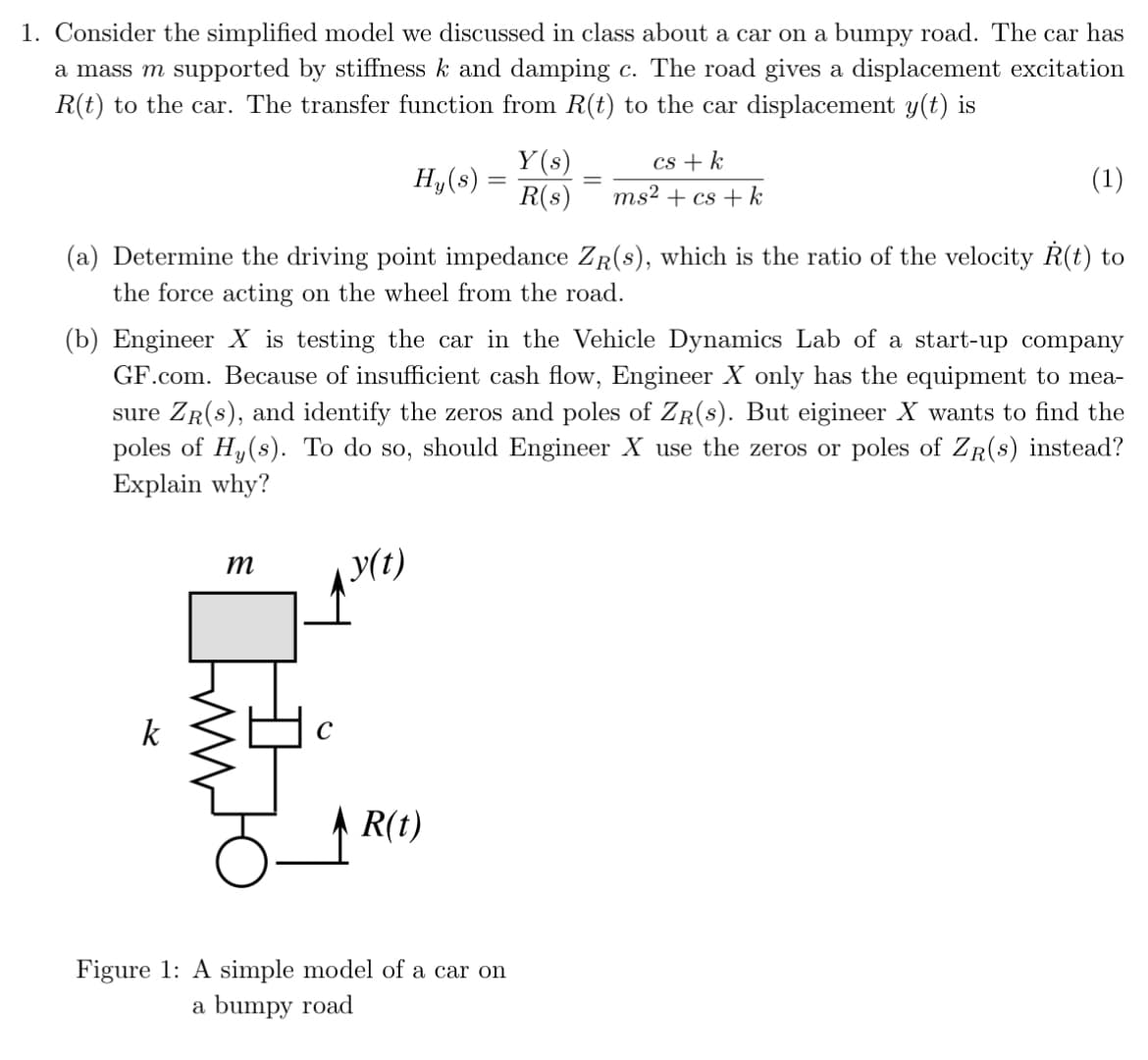 1. Consider the simplified model we discussed in class about a car on a bumpy road. The car has
a mass m supported by stiffness k and damping c. The road gives a displacement excitation
R(t) to the car. The transfer function from R(t) to the car displacement y(t) is
Hy(s)
-
Y(s)
R(s)
cs + k
ms² + cs+k
(1)
(a) Determine the driving point impedance ZR(s), which is the ratio of the velocity R(t) to
the force acting on the wheel from the road.
(b) Engineer X is testing the car in the Vehicle Dynamics Lab of a start-up company
GF.com. Because of insufficient cash flow, Engineer X only has the equipment to mea-
sure ZR(s), and identify the zeros and poles of ZR(s). But eigineer X wants to find the
poles of Hy(s). To do so, should Engineer X use the zeros or poles of ZR(s) instead?
Explain why?
m
y(t)
R(t)
Figure 1: A simple model of a car on
a bumpy road