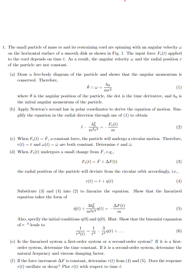 1. The small particle of mass m and its restraining cord are spinning with an angular velocity w
on the horizontal surface of a smooth disk as shown in Fig. 1. The input force F,(t) applied
to the cord depends on time t. As a result, the angular velocity w and the radial position r
of the particle are not constant.
(a) Draw a free-body diagram of the particle and shows that the angular momentum is
conserved. Therefore,
ho
mr2
(1)
where is the angular position of the particle, the dot is the time derivative, and ho is
the initial angular momentum of the particle.
(b) Apply Newton's second law in polar coordinates to derive the equation of motion. Sim-
plify the equation in the radial direction through use of (1) to obtain
h₂
m²+3
Fx(t)
m
(2)
(c) When F,(t) = F, a constant force, the particle will undergo a circular motion. Therefore,
r(t) = and w(t) = are both constant. Determine 7 and w.
(d) When F,(t) undergoes a small change from F, e.g.,
F,(t) = F + AF(t)
the radial position of the particle will deviate from the circular orbit accordingly, i.e.,
r(t)=r+n(t)
(3)
(4)
Substitute (3) and (4) into (2) to linearize the equation. Show that the linearized
equation takes the form of
ij(t) +
m²-47(t)
3
AF(t)
m
(5)
Also, specify the initial conditions 7(0) and (0). Hint: Show that the binomial expansion
of r 3 leads to
1 3
=
73(t)
-+
(1)+...
(6)
(e) Is the linearized system a first-order system or a second-order system? If it is a first-
order system, determine the time constant. If it is a second-order system, determine the
natural frequency and viscous damping factor.
(f) If the force increment AF is constant, determine r(t) from (4) and (5). Does the response
r(t) oscillate or decay? Plot r(t) with respect to time t.