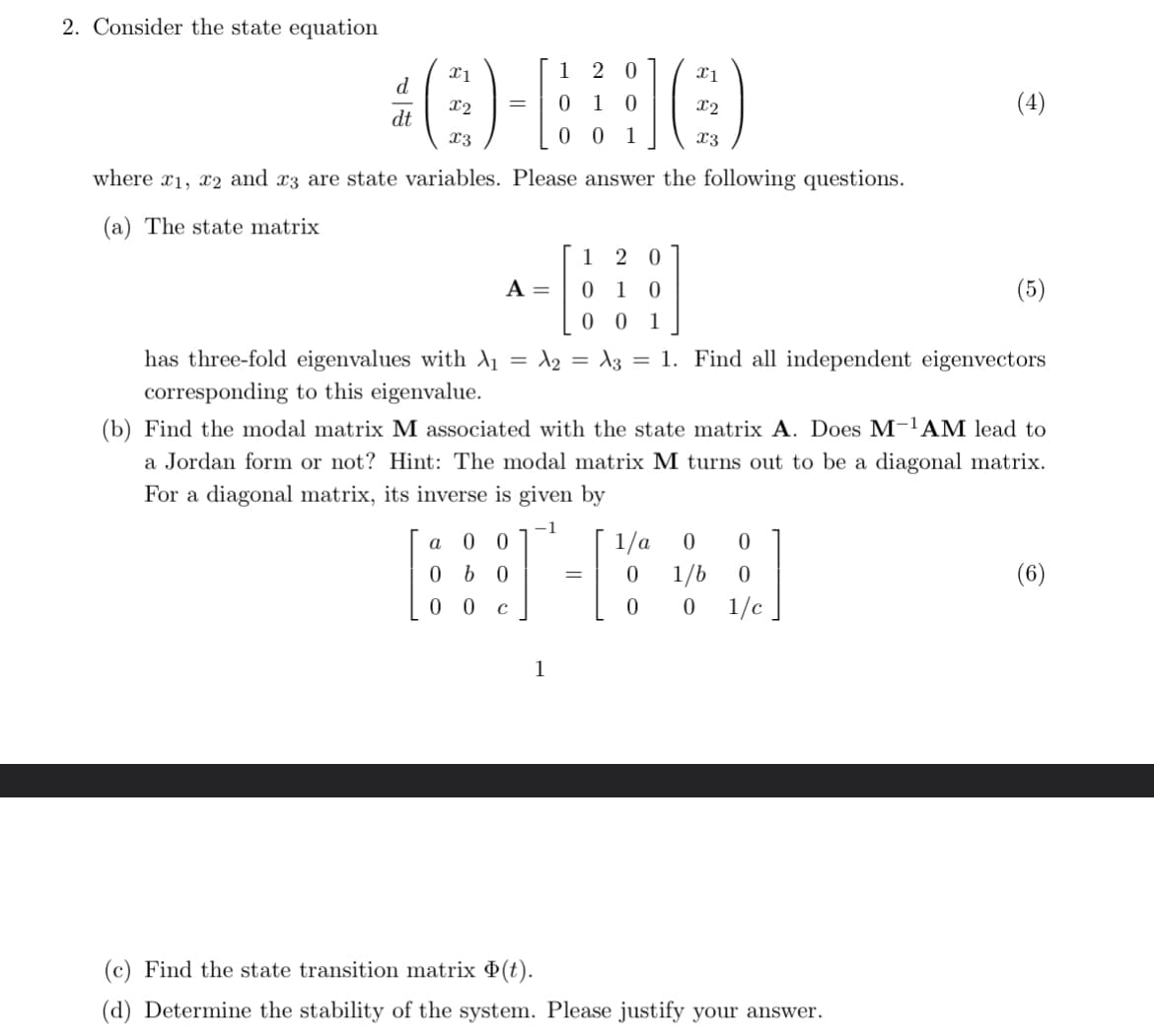 2. Consider the state equation
x1
1 20
x1
d
x2
= 0 10
x2
dt
x3
001
x3
where x1, x2 and 23 are state variables. Please answer the following questions.
(a) The state matrix
(4)
1 20
A =
0 1 0
(5)
0 0 1
has three-fold eigenvalues with \₁
=
=
A2 A3 1. Find all independent eigenvectors
corresponding to this eigenvalue.
(b) Find the modal matrix M associated with the state matrix A. Does M-1 AM lead to
a Jordan form or not? Hint: The modal matrix M turns out to be a diagonal matrix.
For a diagonal matrix, its inverse is given by
a 00
0b0
-1
1/a 0
0
= 0
1/b
0
00 с
0
0
1/c
1
(6)
(c) Find the state transition matrix (t).
(d) Determine the stability of the system. Please justify your answer.