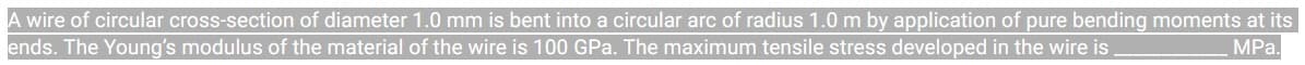 A wire of circular cross-section of diameter 1.0 mm is bent into a circular arc of radius 1.0 m by application of pure bending moments at its
ends. The Young's modulus of the material of the wire is 100 GPa. The maximum tensile stress developed in the wire is
MPa.