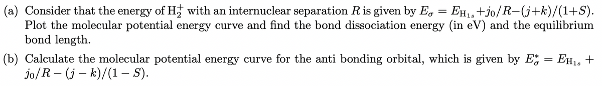 (a) Consider that the energy of H₂ with an internuclear separation R is given by E = EH₁s+jo/R−(j+k)/(1+S).
Plot the molecular potential energy curve and find the bond dissociation energy (in eV) and the equilibrium
bond length.
(b) Calculate the molecular potential energy curve for the anti bonding orbital, which is given by E* = EH18 +
jo/R (jk)/(1 — S).