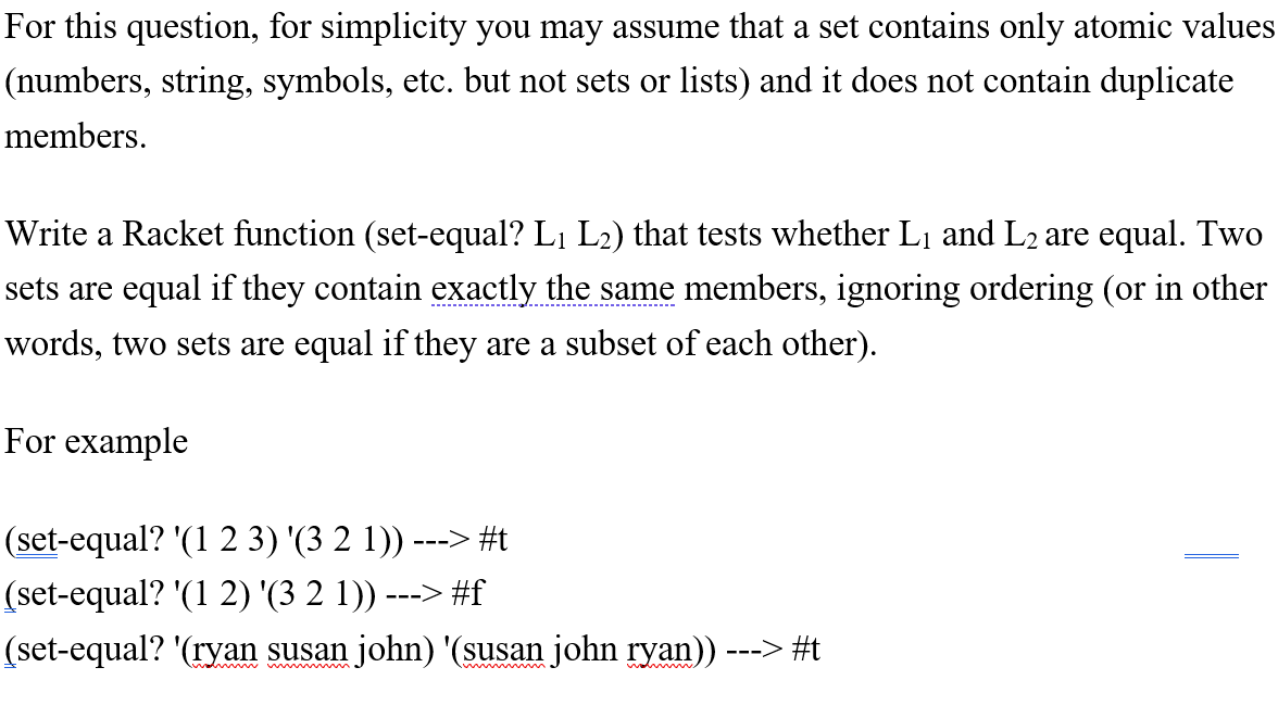 For this question, for simplicity you may assume that a set contains only atomic values
(numbers, string, symbols, etc. but not sets or lists) and it does not contain duplicate
members.
Write a Racket function (set-equal? L1 L2) that tests whether L1 and L2 are equal. Two
sets are equal if they contain exactly the same members, ignoring ordering (or in other
---------------------------------------
words, two sets are equal if they are a subset of each other).
For example
(set-equal? '(1 2 3) '(3 2 1)) ---> #t
(set-equal? '(1 2) '(3 2 1)) ---> #f
(set-equal? '(ryan susan john) '(susan john ryan)) ---> #t
w nn w.
