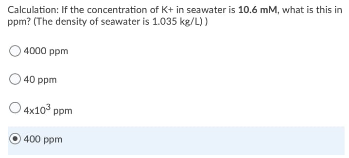Calculation: If the concentration of K+ in seawater is 10.6 mM, what is this in
ppm? (The density of seawater is 1.035 kg/L))
4000 ppm
40 ppm
O 4x103 ppm
400 ppm
