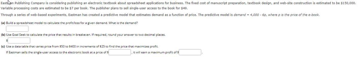 Eastan Publishing Company is considering publishing an electronic textbook about spreadsheet applications for business. The fixed cost of manuscript preparation, textbook design, and web-site construction is estimated to be $150,000.
Variable processing costs are estimated to be $7 per book. The publisher plans to sell single-user access to the book for $49.
Through a series of web-based experiments, Eastman has created a predictive model that estimates demand as a function of price. The predictive model is demand = 4,000 - 6p, where p is the price of the e-book.
(a) Build a spreadsheet model to calculate the profit/loss for a given demand. What is the demand?
(b) Use Goal Seek to calculate the price that results in breakeven. If required, round your answer to two decimal places.
(c) Use a data table that varies price from $50 to $400 in increments of $25 to find the price that maximizes profit.
If Eastman sells the single-user access to the electronic book at a price of S
it will earn a maximum profit of $
