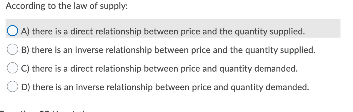 According to the law of supply:
A) there is a direct relationship between price and the quantity supplied.
B) there is an inverse relationship between price and the quantity supplied.
C) there is a direct relationship between price and quantity demanded.
D) there is an inverse relationship between price and quantity demanded.
