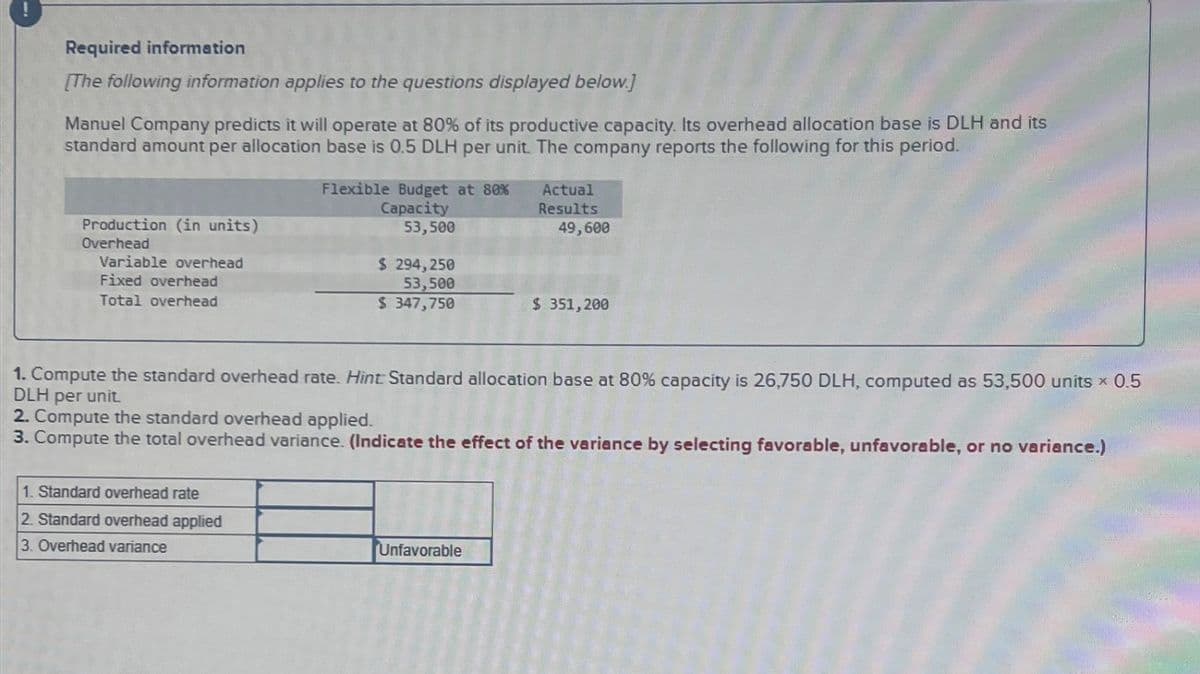 Required information
[The following information applies to the questions displayed below.]
Manuel Company predicts it will operate at 80% of its productive capacity. Its overhead allocation base is DLH and its
standard amount per allocation base is 0.5 DLH per unit. The company reports the following for this period.
Production (in units)
Overhead
Variable overhead
Fixed overhead
Total overhead
Flexible Budget at 80%
Actual
Capacity
53,500
$ 294,250
53,500
$ 347,750
Results
49,600
$ 351,200
1. Compute the standard overhead rate. Hint Standard allocation base at 80% capacity is 26,750 DLH, computed as 53,500 units x 0.5
DLH per unit.
2. Compute the standard overhead applied.
3. Compute the total overhead variance. (Indicate the effect of the variance by selecting favorable, unfavorable, or no variance.)
1. Standard overhead rate
2. Standard overhead applied
3. Overhead variance
Unfavorable