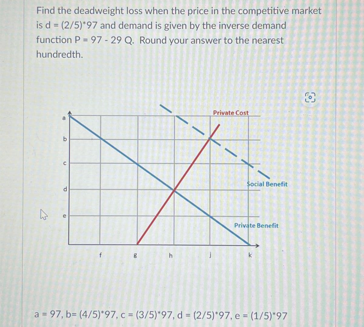 Find the deadweight loss when the price in the competitive market
is d = (2/5)*97 and demand is given by the inverse demand
function P=97-29 Q. Round your answer to the nearest
hundredth.
m
b
C
1
P
e
Private Cost
8
Social Benefit
Private Benefit
f
g
h
k
a = 97, b= (4/5)*97, c = (3/5)*97, d = (2/5)*97, e = (1/5)*97