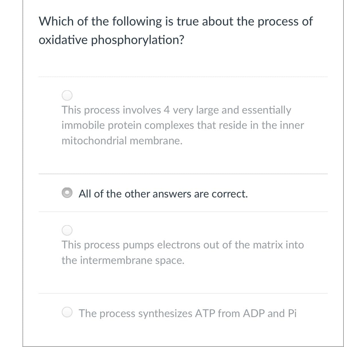 Which of the following is true about the process of
oxidative phosphorylation?
This process involves 4 very large and essentially
immobile protein complexes that reside in the inner
mitochondrial membrane.
All of the other answers are correct.
This process pumps electrons out of the matrix into
the intermembrane space.
The process synthesizes ATP from ADP and Pi
