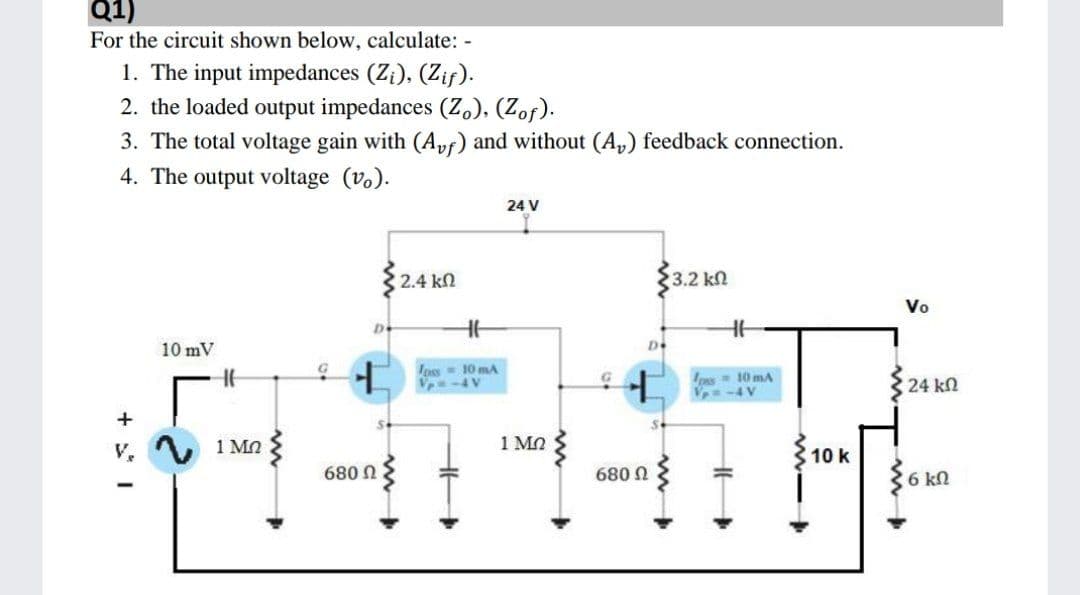 Q1)
For the circuit shown below, calculate: -
1. The input impedances (Z;), (Zif).
2. the loaded output impedances (Z,), (Zof).
3. The total voltage gain with (Apf) and without (A,) feedback connection.
4. The output voltage (v.).
24 V
2.4 kn
3.2 kn
Vo
10 mV
D
Ioss 10 mA
V-4V
os- 10 mA
-4V
24 kn
1 MO
1 MO
10 k
680 N
6 kn
U 089

