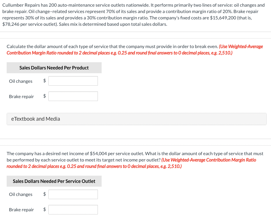Cullumber Repairs has 200 auto-maintenance service outlets nationwide. It performs primarily two lines of service: oil changes and
brake repair. Oil change-related services represent 70% of its sales and provide a contribution margin ratio of 20%. Brake repair
represents 30% of its sales and provides a 30% contribution margin ratio. The company's fixed costs are $15,649,200 (that is,
$78,246 per service outlet). Sales mix is determined based upon total sales dollars.
Calculate the dollar amount of each type of service that the company must provide in order to break even. (Use Weighted-Average
Contribution Margin Ratio rounded to 2 decimal places eg. 0.25 and round final answers to O decimal places, e.g. 2,510.)
Sales Dollars Needed Per Product
Oil changes
Brake repair
eTextbook and Media
The company has a desired net income of $54,004 per service outlet. What is the dollar amount of each type of service that must
be performed by each service outlet to meet its target net income per outlet? (Use Weighted-Average Contribution Margin Ratio
rounded to 2 decimal places e.g. 0.25 and round final answers to O decimal places, e.g. 2,510.)
Sales Dollars Needed Per Service Outlet
Oil changes
$
Brake repair
%24
%24
%24
%24
