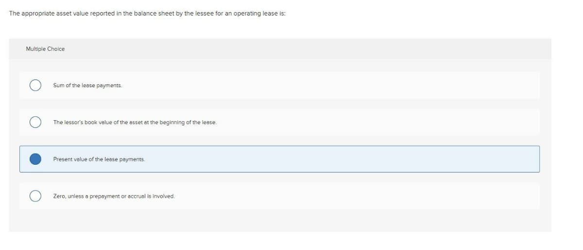 The appropriate asset value reported in the balance sheet by the lessee for an operating lease is:
Multiple Choice
Sum of the lease payments.
The lessor's book value of the asset at the beginning of the lease.
Present value of the lease payments.
Zero, unless a prepayment or accrual is involved.
