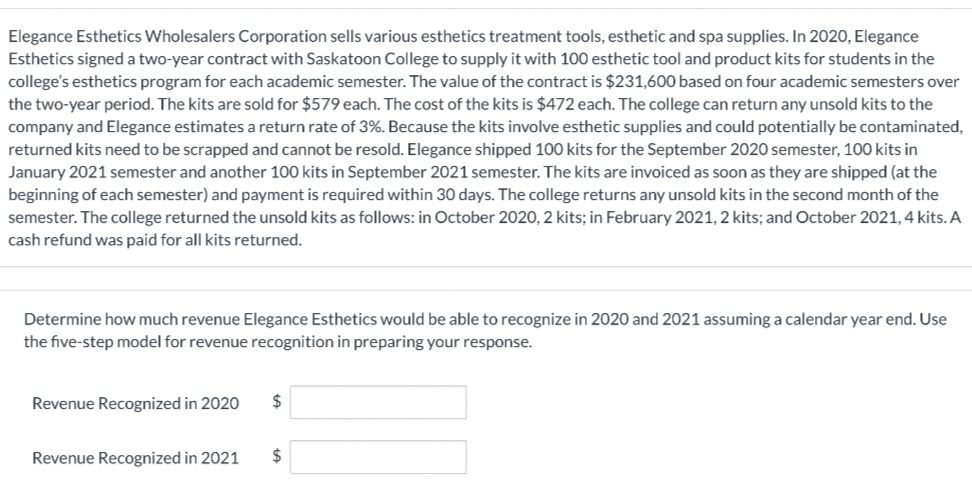 Elegance Esthetics Wholesalers Corporation sells various esthetics treatment tools, esthetic and spa supplies. In 2020, Elegance
Esthetics signed a two-year contract with Saskatoon College to supply it with 100 esthetic tool and product kits for students in the
college's esthetics program for each academic semester. The value of the contract is $231,600 based on four academic semesters over
the two-year period. The kits are sold for $579 each. The cost of the kits is $472 each. The college can return any unsold kits to the
company and Elegance estimates a return rate of 3%. Because the kits involve esthetic supplies and could potentially be contaminated,
returned kits need to be scrapped and cannot be resold. Elegance shipped 100 kits for the September 2020 semester, 100 kits in
January 2021 semester and another 100 kits in September 2021 semester. The kits are invoiced as soon as they are shipped (at the
beginning of each semester) and payment is required within 30 days. The college returns any unsold kits in the second month of the
semester. The college returned the unsold kits as follows: in October 2020, 2 kits; in February 2021, 2 kits; and October 2021, 4 kits. A
cash refund was paid for all kits returned.
Determine how much revenue Elegance Esthetics would be able to recognize in 2020 and 2021 assuming a calendar year end. Use
the five-step model for revenue recognition in preparing your response.
Revenue Recognized in 2020
2$
Revenue Recognized in 2021
2$
