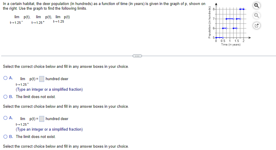 In a certain habitat, the deer population (in hundreds) as a function of time (in years) is given in the graph of p, shown on
the right. Use the graph to find the following limits.
lim p(t). lim p(t), lim p(t)
t-1.25
t→1.25*
t→1.25
Select the correct choice below and fill in any answer boxes in your choice.
O A.
lim p(t) = hundred deer
t→1.25
(Type an integer or a simplified fraction)
O B. The limit does not exist.
Select the correct choice below and fill in any answer boxes in your choice.
O A.
lim p(t) =
hundred deer
t-1.25 +
(Type an integer or a simplified fraction)
O B. The limit does not exist.
Select the correct choice below and fill in any answer boxes in your choice.
Population (in hundreds)
d
0 0.5 1 1.5 2
Time (in years)
Q
O
M