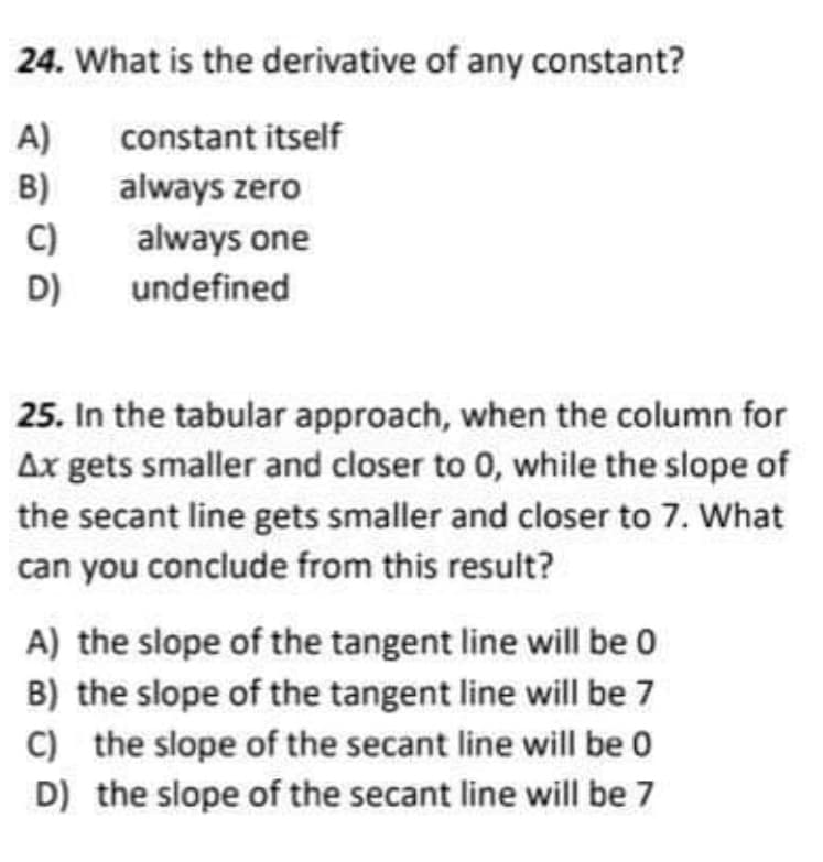 24. What is the derivative of any constant?
A)
B)
constant itself
always zero
C)
always one
D)
undefined
25. In the tabular approach, when the column for
Ax gets smaller and closer to 0, while the slope of
the secant line gets smaller and closer to 7. What
can you conclude from this result?
A) the slope of the tangent line will be 0
B) the slope of the tangent line will be 7
C) the slope of the secant line will be 0
D) the slope of the secant line will be 7
