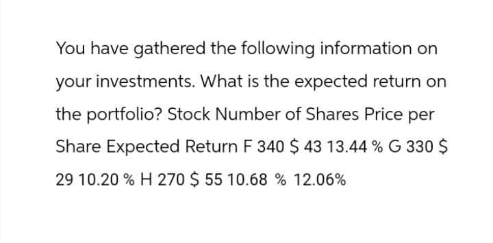 You have gathered the following information on
your investments. What is the expected return on
the portfolio? Stock Number of Shares Price per
Share Expected Return F 340 $ 43 13.44 % G 330 $
29 10.20 % H 270 $ 55 10.68 % 12.06%